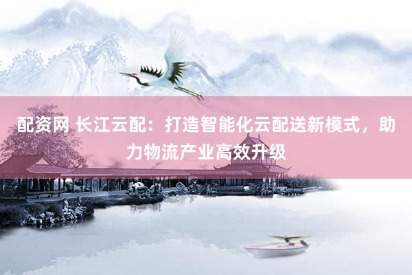 配资网 长江云配：打造智能化云配送新模式，助力物流产业高效升级