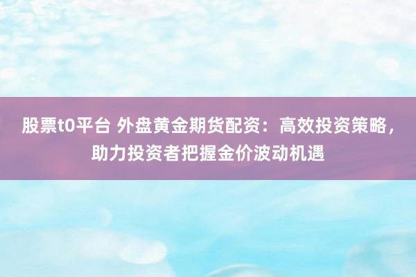 股票t0平台 外盘黄金期货配资：高效投资策略，助力投资者把握金价波动机遇