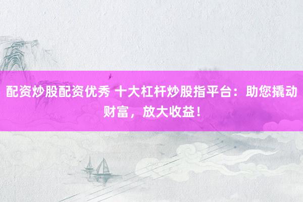 配资炒股配资优秀 十大杠杆炒股指平台：助您撬动财富，放大收益！