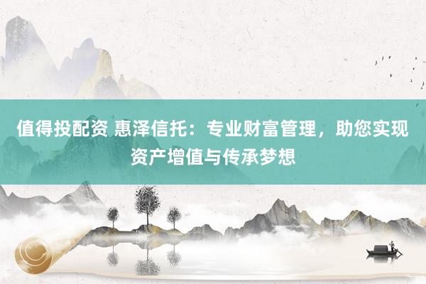 值得投配资 惠泽信托：专业财富管理，助您实现资产增值与传承梦想