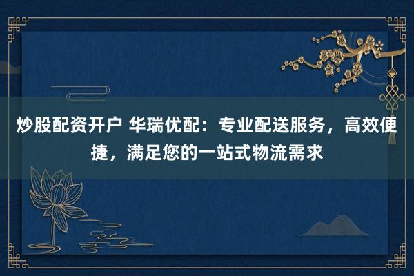 炒股配资开户 华瑞优配：专业配送服务，高效便捷，满足您的一站式物流需求