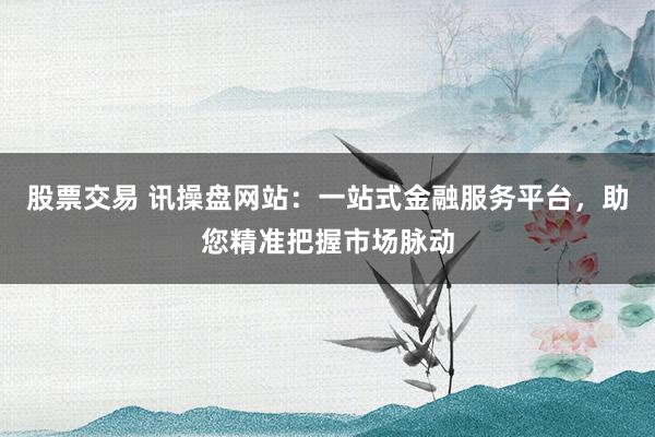 股票交易 讯操盘网站：一站式金融服务平台，助您精准把握市场脉动