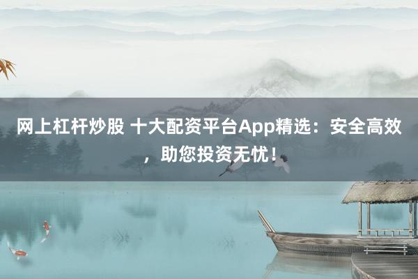 网上杠杆炒股 十大配资平台App精选：安全高效，助您投资无忧！