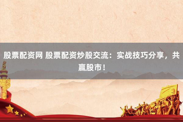 股票配资网 股票配资炒股交流：实战技巧分享，共赢股市！