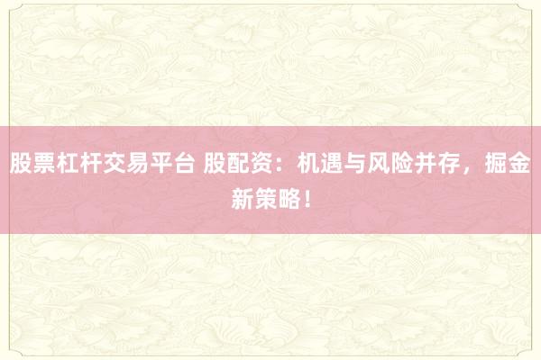 股票杠杆交易平台 股配资：机遇与风险并存，掘金新策略！