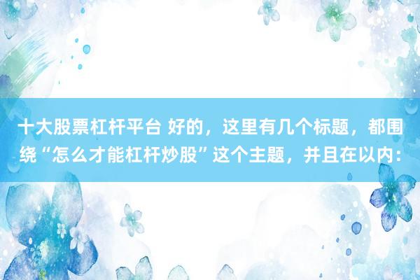十大股票杠杆平台 好的，这里有几个标题，都围绕“怎么才能杠杆炒股”这个主题，并且在以内：