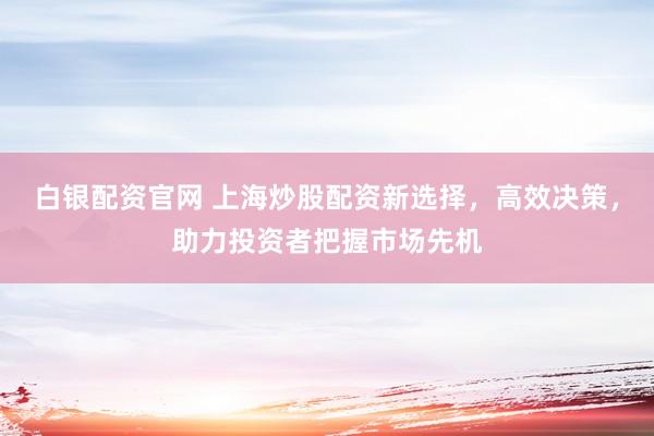 白银配资官网 上海炒股配资新选择，高效决策，助力投资者把握市场先机