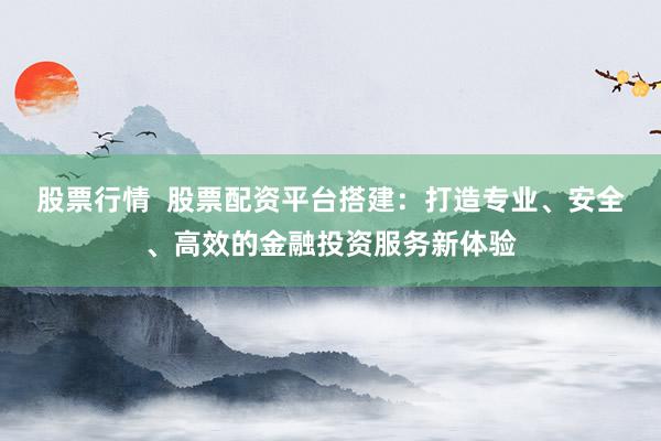 股票行情  股票配资平台搭建：打造专业、安全、高效的金融投资服务新体验