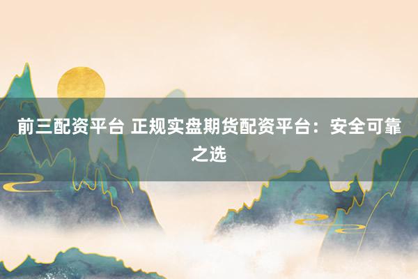 前三配资平台 正规实盘期货配资平台：安全可靠之选