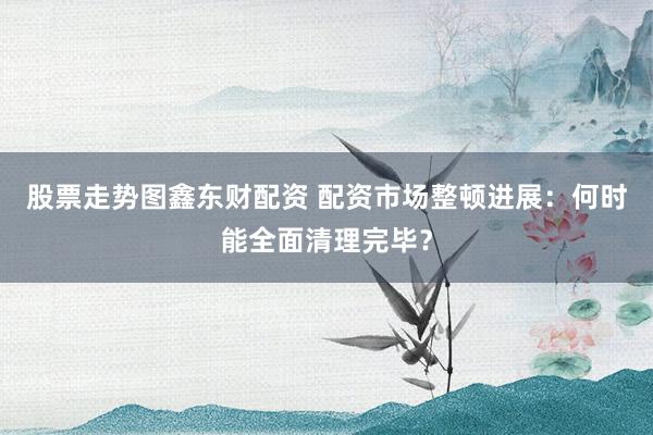 股票走势图鑫东财配资 配资市场整顿进展：何时能全面清理完毕？