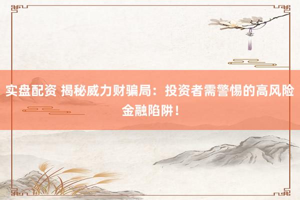 实盘配资 揭秘威力财骗局：投资者需警惕的高风险金融陷阱！