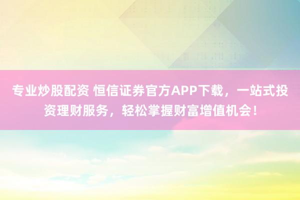 专业炒股配资 恒信证券官方APP下载，一站式投资理财服务，轻松掌握财富增值机会！
