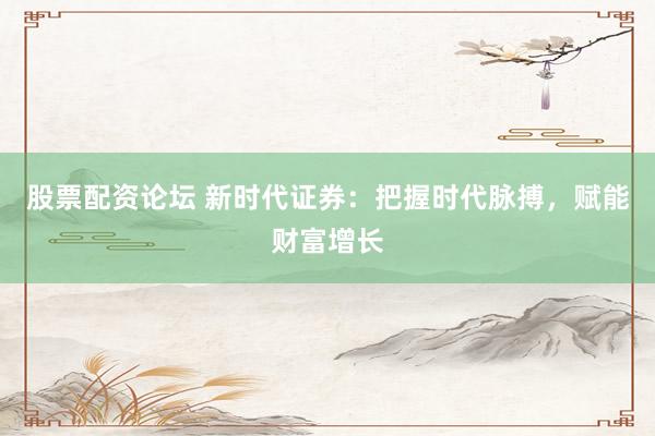 股票配资论坛 新时代证券：把握时代脉搏，赋能财富增长