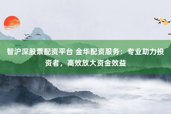 智沪深股票配资平台 金华配资服务：专业助力投资者，高效放大资金效益