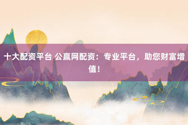 十大配资平台 公赢网配资：专业平台，助您财富增值！