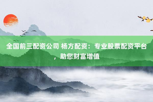 全国前三配资公司 杨方配资：专业股票配资平台，助您财富增值