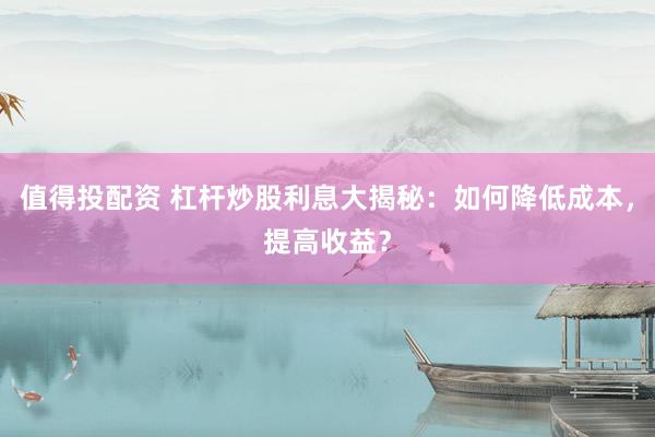 值得投配资 杠杆炒股利息大揭秘：如何降低成本，提高收益？