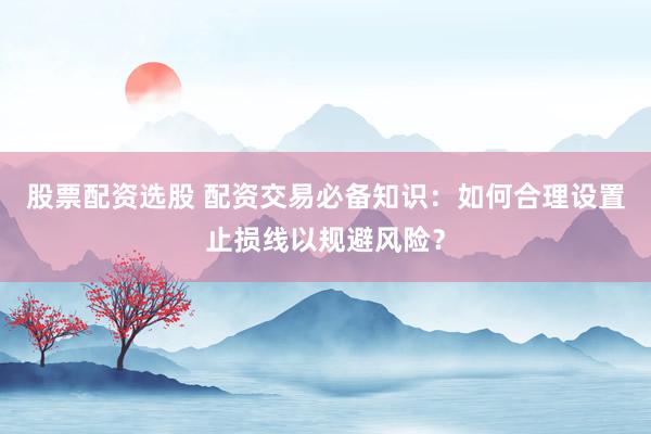 股票配资选股 配资交易必备知识：如何合理设置止损线以规避风险？