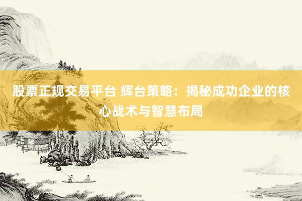 股票正规交易平台 辉台策略：揭秘成功企业的核心战术与智慧布局