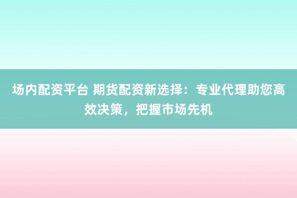 场内配资平台 期货配资新选择：专业代理助您高效决策，把握市场先机
