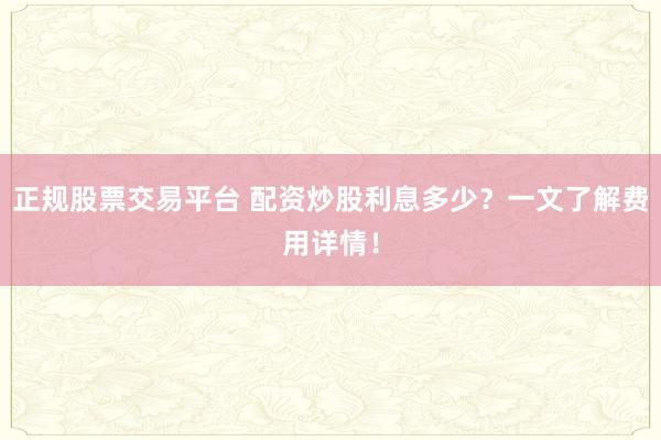 正规股票交易平台 配资炒股利息多少？一文了解费用详情！