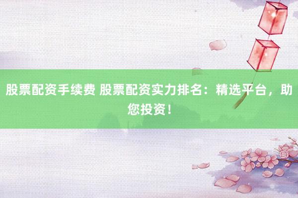 股票配资手续费 股票配资实力排名：精选平台，助您投资！