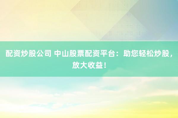 配资炒股公司 中山股票配资平台：助您轻松炒股，放大收益！