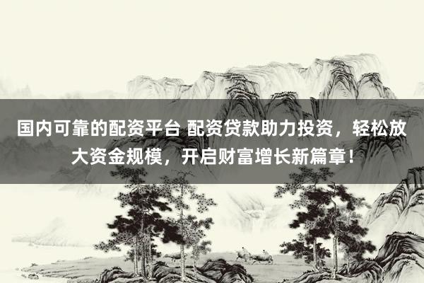 国内可靠的配资平台 配资贷款助力投资，轻松放大资金规模，开启财富增长新篇章！