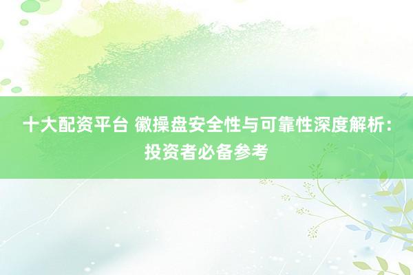 十大配资平台 徽操盘安全性与可靠性深度解析：投资者必备参考