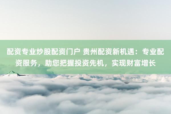 配资专业炒股配资门户 贵州配资新机遇：专业配资服务，助您把握投资先机，实现财富增长