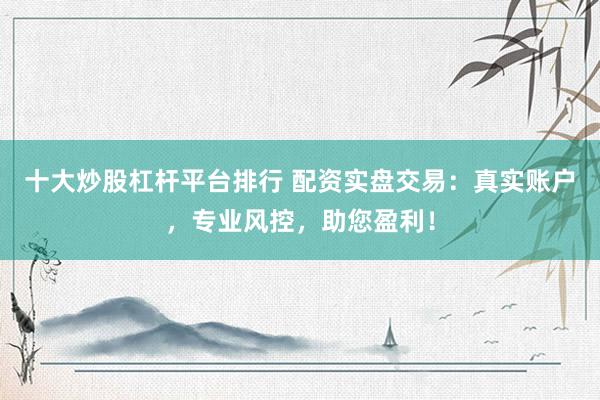十大炒股杠杆平台排行 配资实盘交易：真实账户，专业风控，助您盈利！