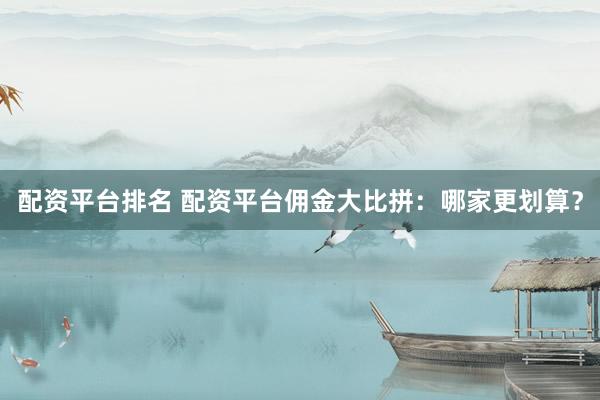 配资平台排名 配资平台佣金大比拼：哪家更划算？