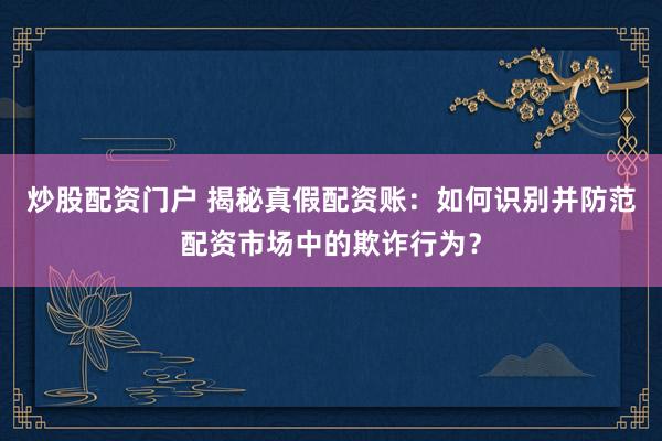 炒股配资门户 揭秘真假配资账：如何识别并防范配资市场中的欺诈行为？