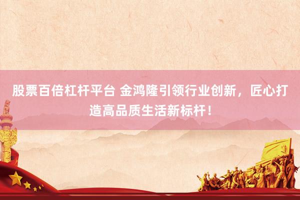 股票百倍杠杆平台 金鸿隆引领行业创新，匠心打造高品质生活新标杆！