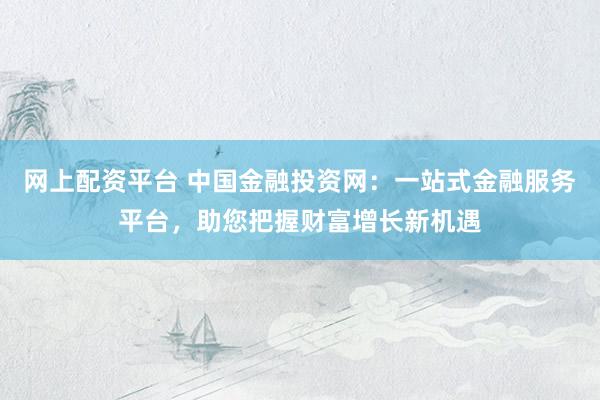 网上配资平台 中国金融投资网：一站式金融服务平台，助您把握财富增长新机遇
