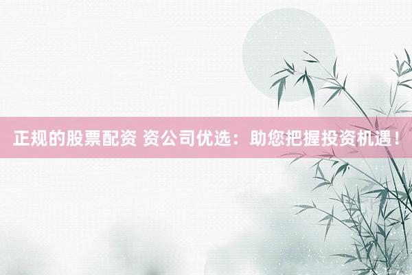 正规的股票配资 资公司优选：助您把握投资机遇！