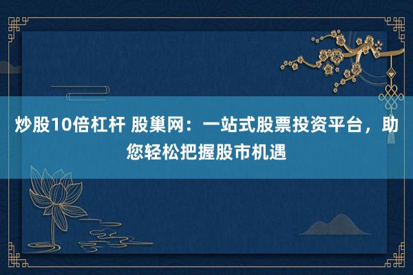 炒股10倍杠杆 股巢网：一站式股票投资平台，助您轻松把握股市机遇