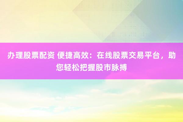 办理股票配资 便捷高效：在线股票交易平台，助您轻松把握股市脉搏