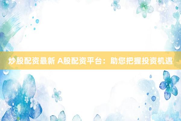 炒股配资最新 A股配资平台：助您把握投资机遇
