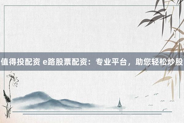 值得投配资 e路股票配资：专业平台，助您轻松炒股