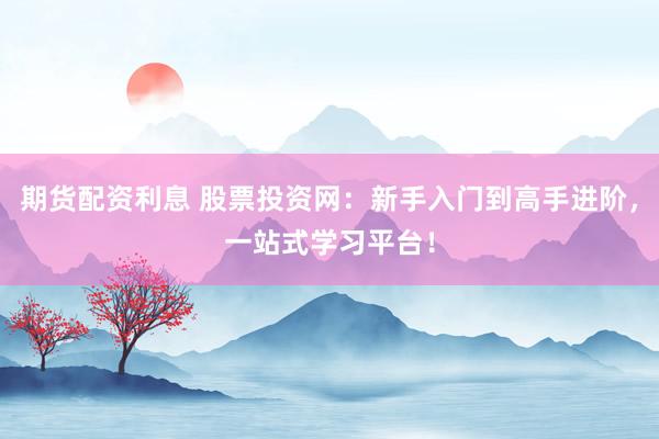 期货配资利息 股票投资网：新手入门到高手进阶，一站式学习平台！