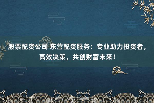 股票配资公司 东营配资服务：专业助力投资者，高效决策，共创财富未来！