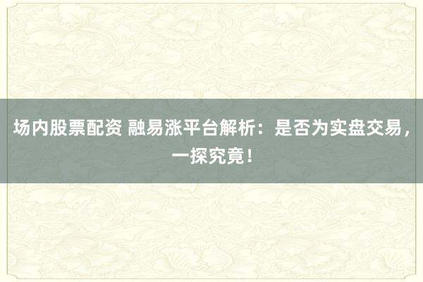 场内股票配资 融易涨平台解析：是否为实盘交易，一探究竟！