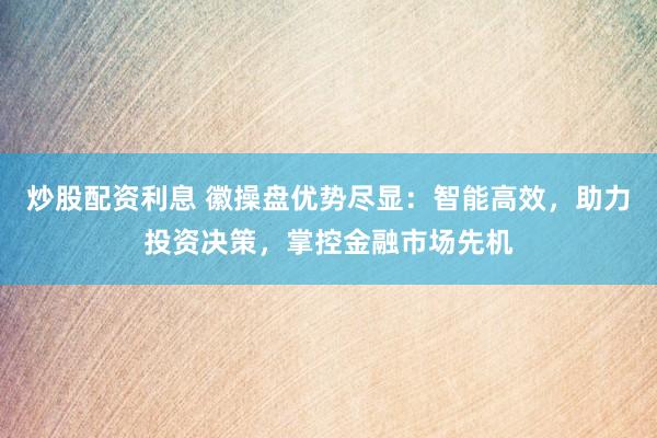 炒股配资利息 徽操盘优势尽显：智能高效，助力投资决策，掌控金融市场先机