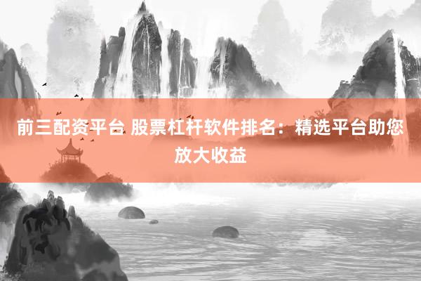 前三配资平台 股票杠杆软件排名：精选平台助您放大收益