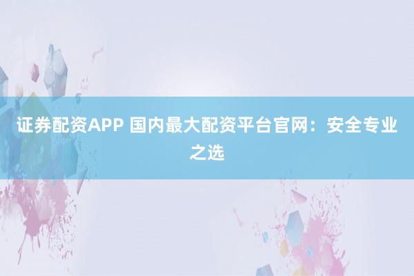 证券配资APP 国内最大配资平台官网：安全专业之选