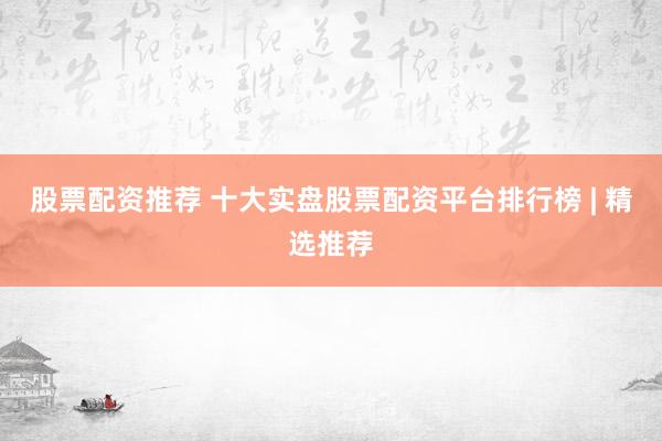 股票配资推荐 十大实盘股票配资平台排行榜 | 精选推荐