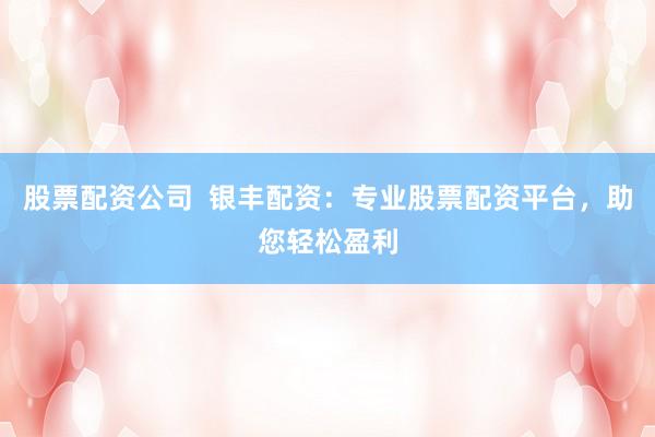 股票配资公司  银丰配资：专业股票配资平台，助您轻松盈利