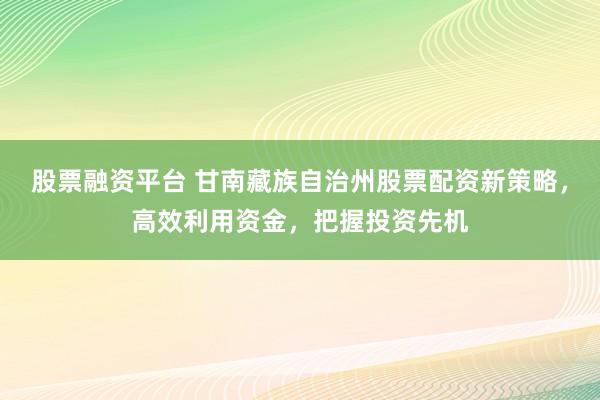 股票融资平台 甘南藏族自治州股票配资新策略，高效利用资金，把握投资先机