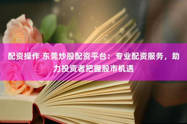 配资操作 东莞炒股配资平台：专业配资服务，助力投资者把握股市机遇